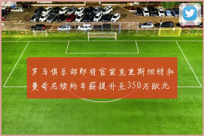 罗马俱乐部即将官宣克里斯坦特和曼奇尼续约年薪提升至350万欧元