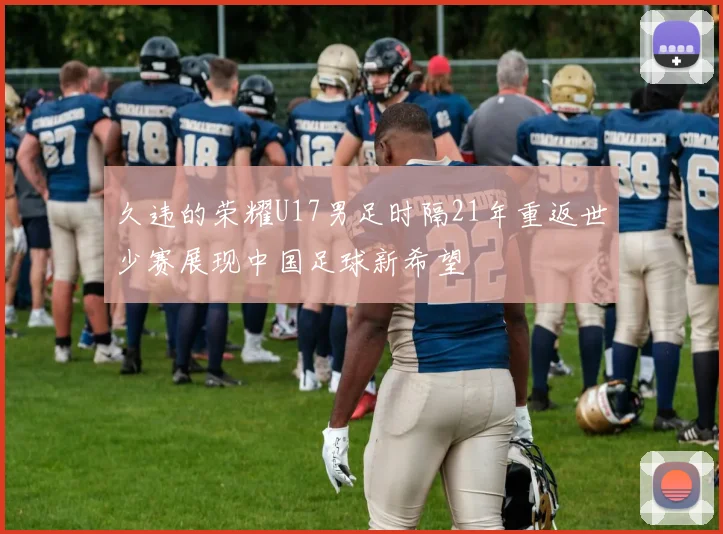 久违的荣耀U17男足时隔21年重返世少赛展现中国足球新希望
