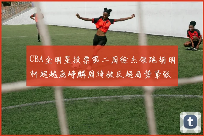 CBA全明星投票第二周徐杰领跑胡明轩超越庞峥麟周琦被反超局势紧张