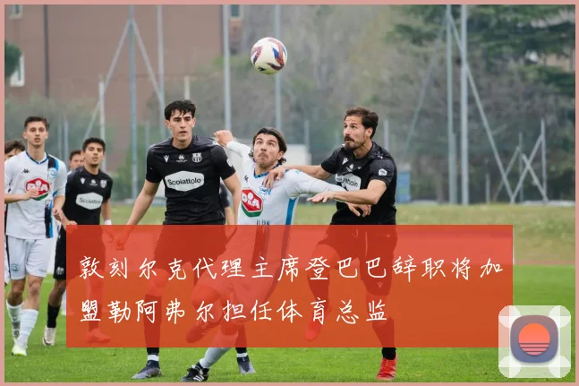 敦刻尔克代理主席登巴巴辞职将加盟勒阿弗尔担任体育总监