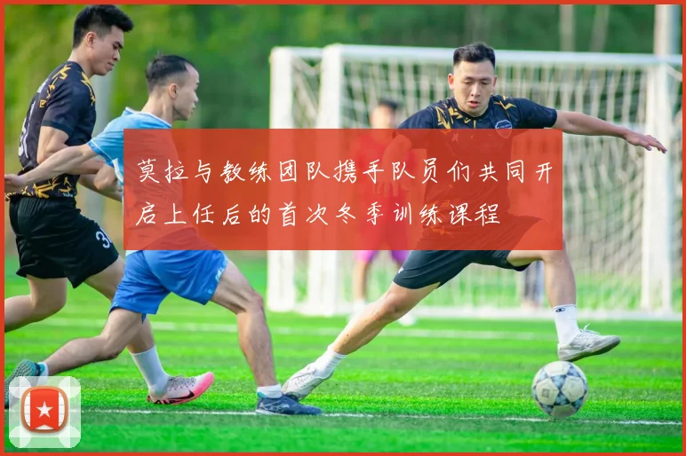 莫拉与教练团队携手队员们共同开启上任后的首次冬季训练课程