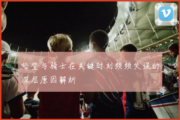 哈登与骑士在关键时刻频频失误的深层原因解析