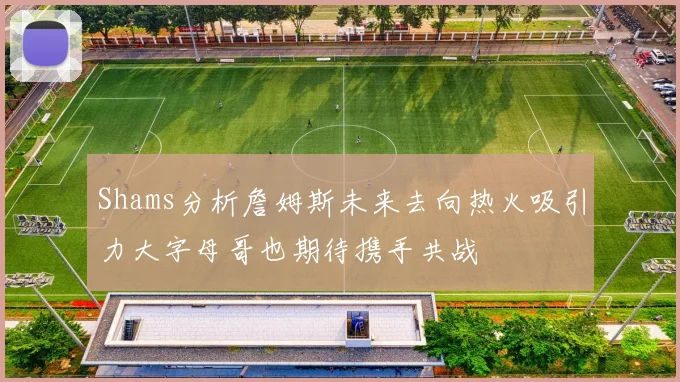 Shams分析詹姆斯未来去向热火吸引力大字母哥也期待携手共战