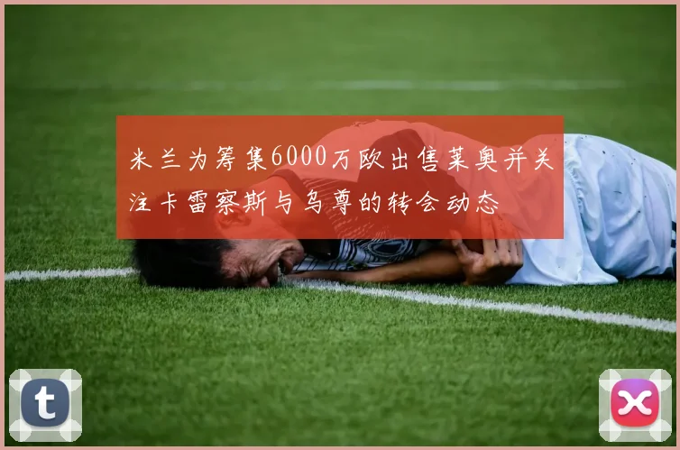 米兰为筹集6000万欧出售莱奥并关注卡雷察斯与乌尊的转会动态
