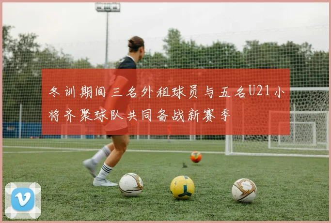 冬训期间三名外租球员与五名U21小将齐聚球队共同备战新赛季