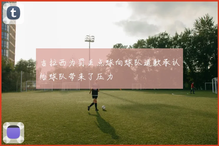 吉拉西为罚丢点球向球队道歉承认给球队带来了压力