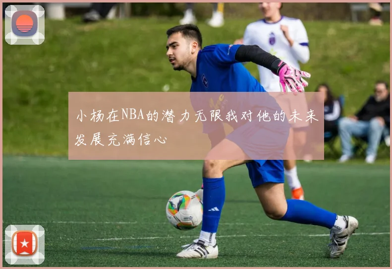 小杨在NBA的潜力无限我对他的未来发展充满信心