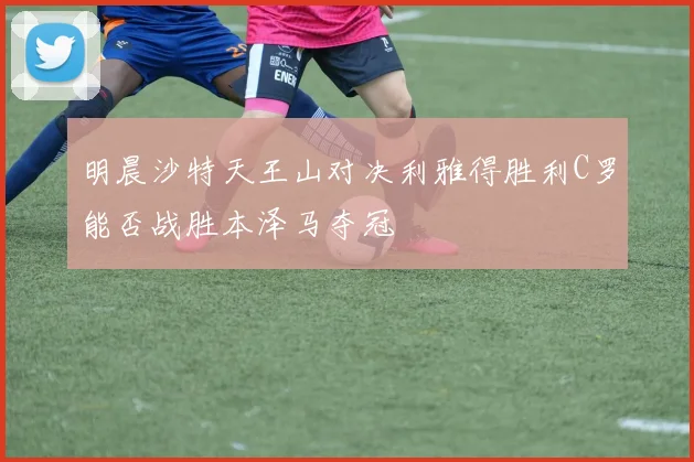 明晨沙特天王山对决利雅得胜利C罗能否战胜本泽马夺冠
