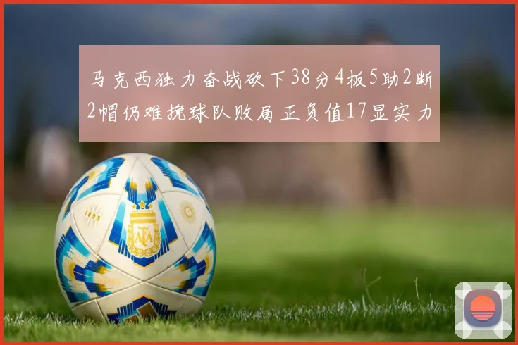 马克西独力奋战砍下38分4板5助2断2帽仍难挽球队败局正负值17显实力