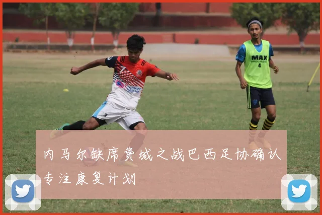 内马尔缺席费城之战巴西足协确认专注康复计划
