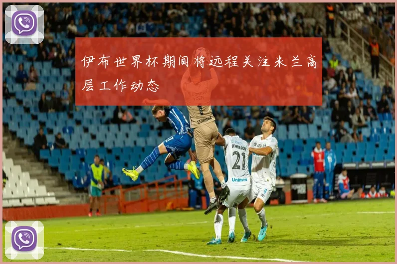 伊布世界杯期间将远程关注米兰高层工作动态