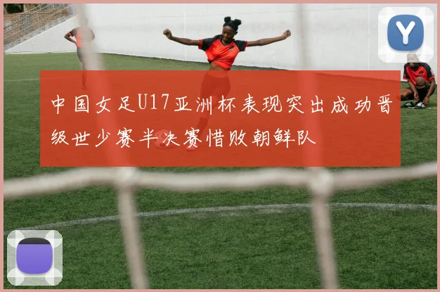 中国女足U17亚洲杯表现突出成功晋级世少赛半决赛惜败朝鲜队
