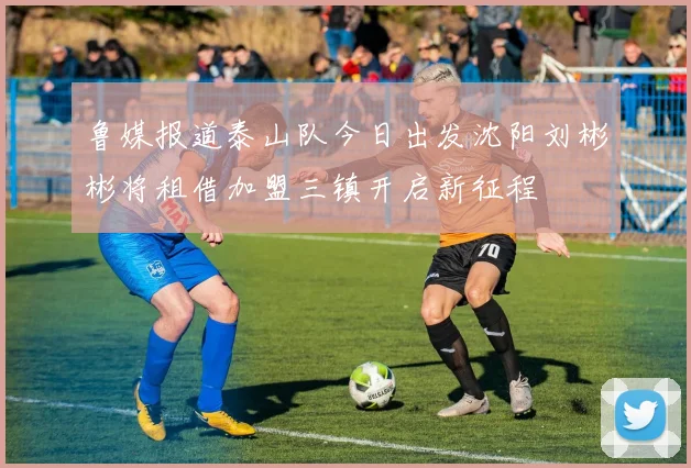 鲁媒报道泰山队今日出发沈阳刘彬彬将租借加盟三镇开启新征程