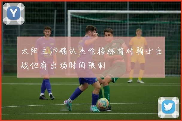 太阳主帅确认杰伦格林将对骑士出战但有出场时间限制