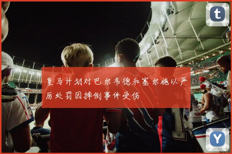 皇马计划对巴尔韦德和塞尔施以严厉处罚因摔倒事件受伤