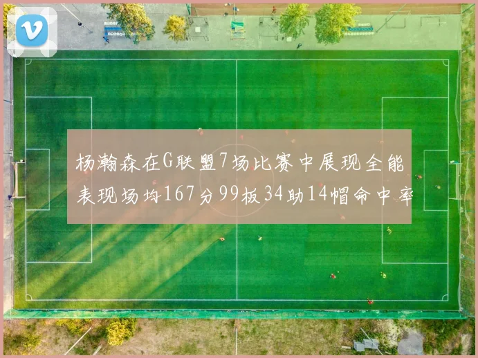杨瀚森在G联盟7场比赛中展现全能表现场均167分99板34助14帽命中率超五成