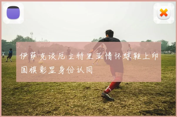 伊萨克谈厄立特里亚情怀球鞋上印国旗彰显身份认同