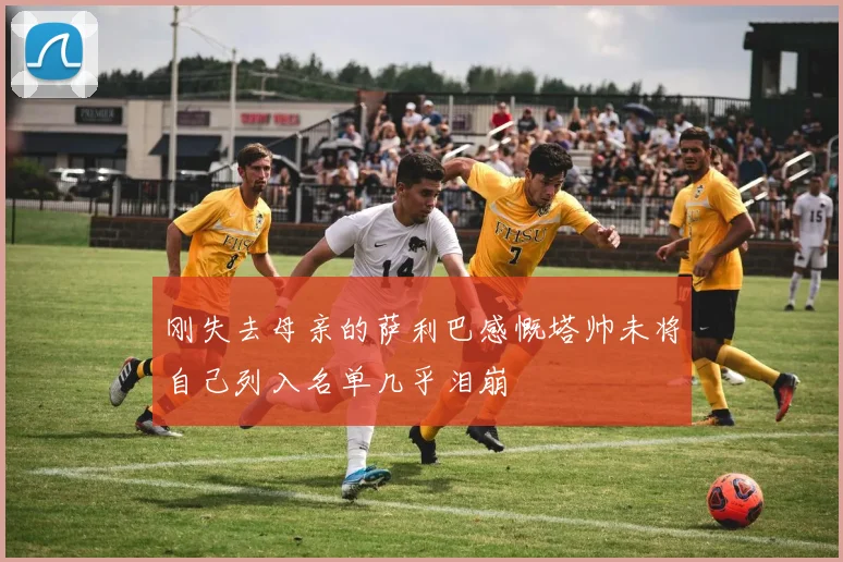 刚失去母亲的萨利巴感慨塔帅未将自己列入名单几乎泪崩